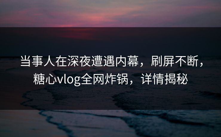 当事人在深夜遭遇内幕，刷屏不断，糖心vlog全网炸锅，详情揭秘