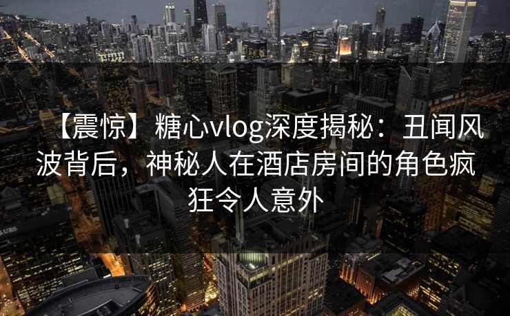 【震惊】糖心vlog深度揭秘：丑闻风波背后，神秘人在酒店房间的角色疯狂令人意外