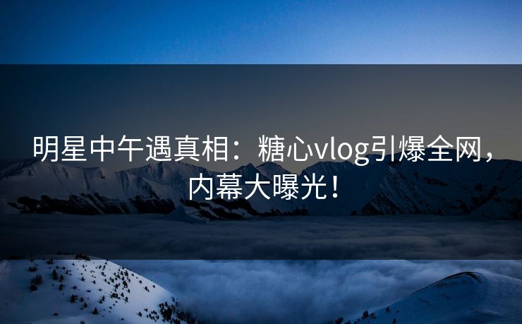 明星中午遇真相：糖心vlog引爆全网，内幕大曝光！