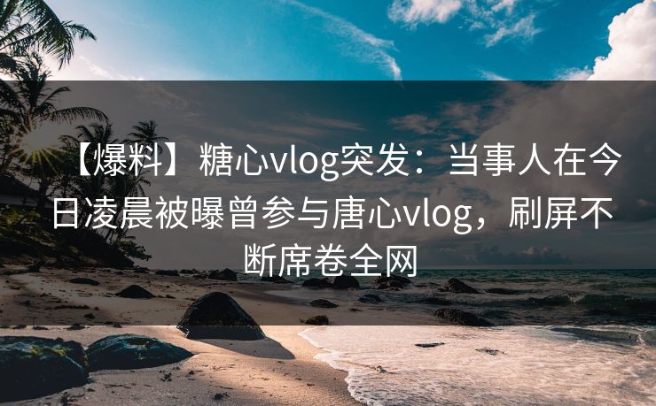 【爆料】糖心vlog突发：当事人在今日凌晨被曝曾参与唐心vlog，刷屏不断席卷全网  第1张
