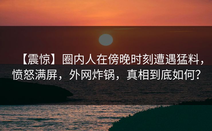 【震惊】圈内人在傍晚时刻遭遇猛料,愤怒满屏,外网炸锅,真相到底如何? 第1张 【震惊】圈内人在傍晚时刻遭遇猛料,愤怒满屏,外网炸锅,真相到底如何? 第1张
