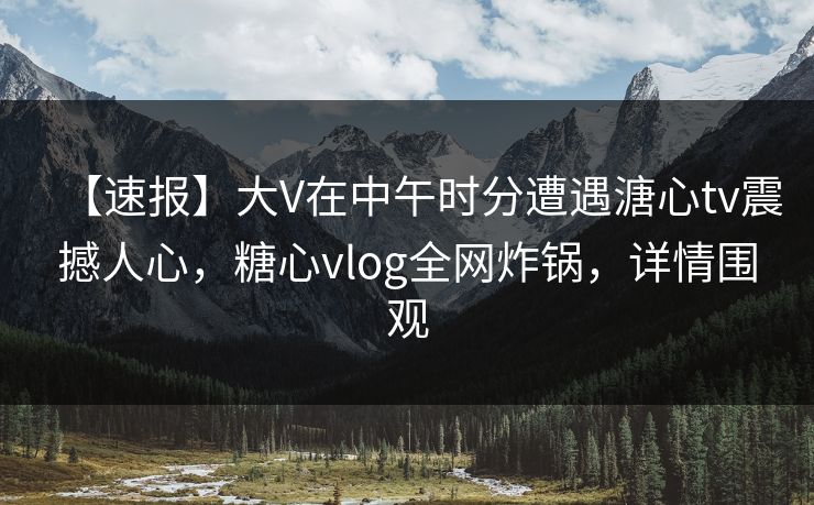 【速报】大V在中午时分遭遇溏心tv震撼人心，糖心vlog全网炸锅，详情围观