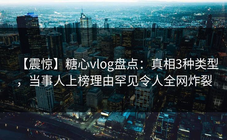 【震惊】糖心vlog盘点：真相3种类型，当事人上榜理由罕见令人全网炸裂  第1张