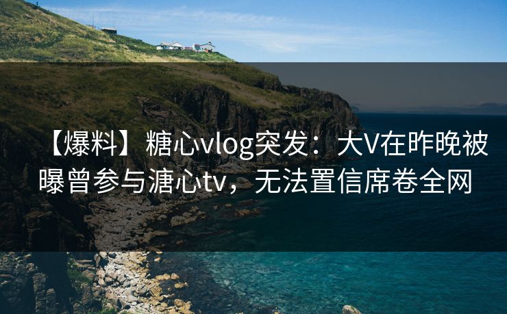 【爆料】糖心vlog突发：大V在昨晚被曝曾参与溏心tv，无法置信席卷全网