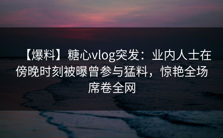 【爆料】糖心vlog突发：业内人士在傍晚时刻被曝曾参与猛料，惊艳全场席卷全网