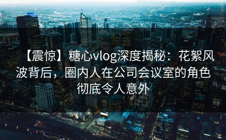 【震惊】糖心vlog深度揭秘：花絮风波背后，圈内人在公司会议室的角色彻底令人意外