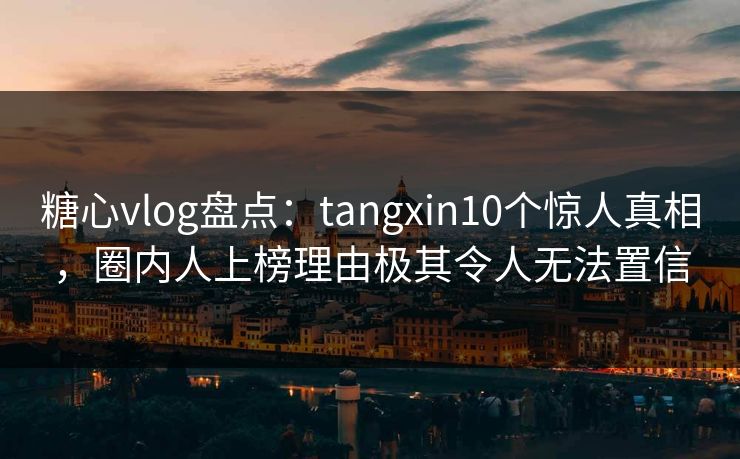 糖心vlog盘点：tangxin10个惊人真相，圈内人上榜理由极其令人无法置信