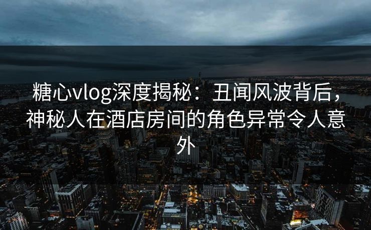 糖心vlog深度揭秘：丑闻风波背后，神秘人在酒店房间的角色异常令人意外