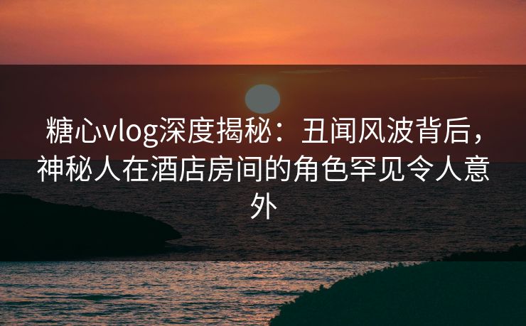 糖心vlog深度揭秘：丑闻风波背后，神秘人在酒店房间的角色罕见令人意外
