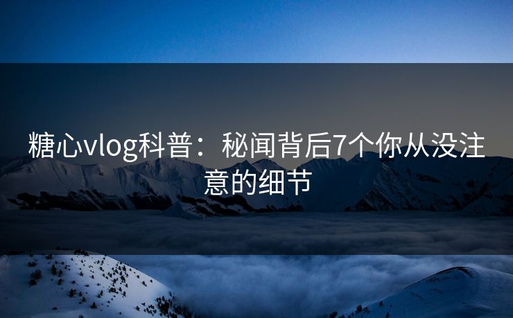 糖心vlog科普：秘闻背后7个你从没注意的细节