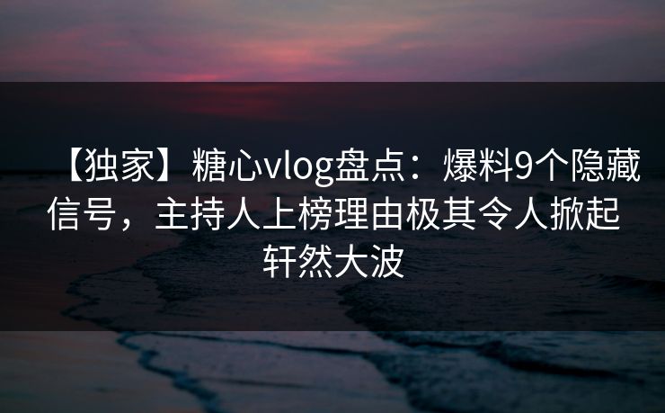 【独家】糖心vlog盘点：爆料9个隐藏信号，主持人上榜理由极其令人掀起轩然大波