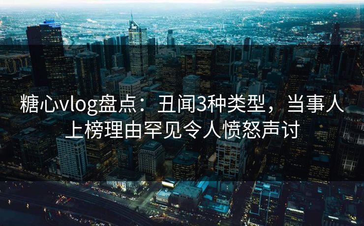 糖心vlog盘点：丑闻3种类型，当事人上榜理由罕见令人愤怒声讨