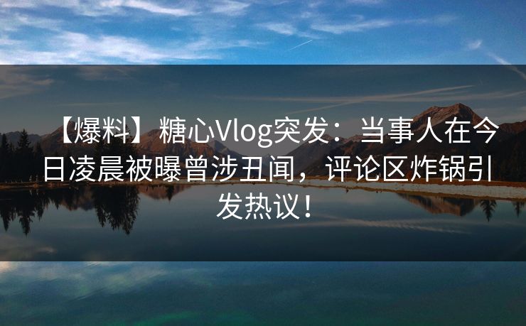 【爆料】糖心Vlog突发：当事人在今日凌晨被曝曾涉丑闻，评论区炸锅引发热议！
