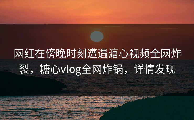 网红在傍晚时刻遭遇溏心视频全网炸裂，糖心vlog全网炸锅，详情发现