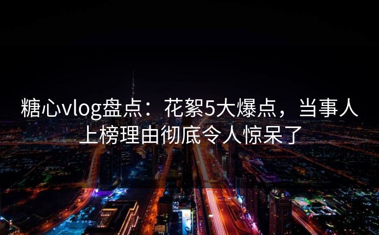 糖心vlog盘点：花絮5大爆点，当事人上榜理由彻底令人惊呆了