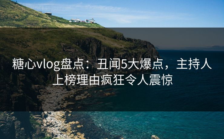 糖心vlog盘点：丑闻5大爆点，主持人上榜理由疯狂令人震惊