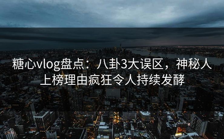 糖心vlog盘点：八卦3大误区，神秘人上榜理由疯狂令人持续发酵