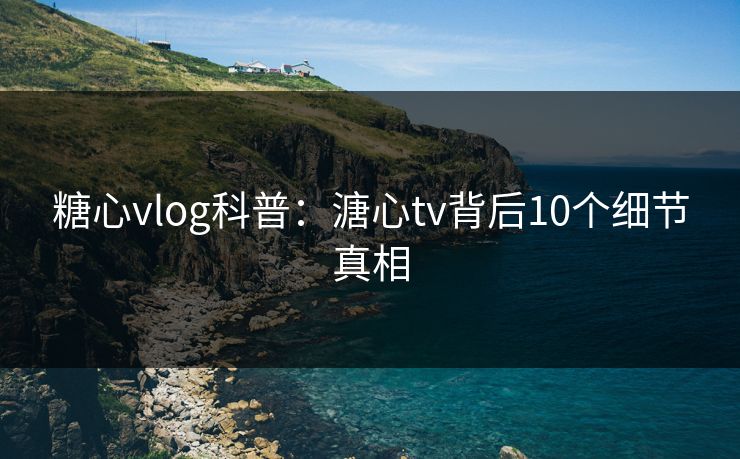 糖心vlog科普：溏心tv背后10个细节真相