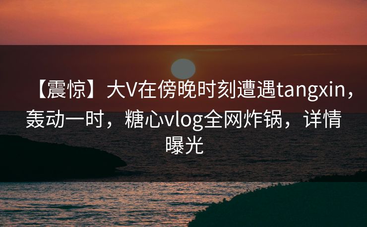 【震惊】大V在傍晚时刻遭遇tangxin，轰动一时，糖心vlog全网炸锅，详情曝光