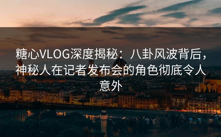 糖心VLOG深度揭秘：八卦风波背后，神秘人在记者发布会的角色彻底令人意外