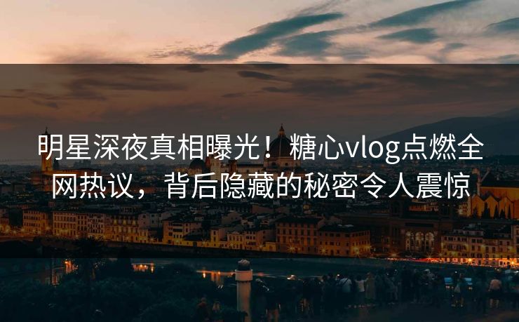 明星深夜真相曝光！糖心vlog点燃全网热议，背后隐藏的秘密令人震惊