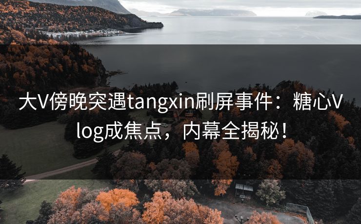 大V傍晚突遇tangxin刷屏事件：糖心Vlog成焦点，内幕全揭秘！