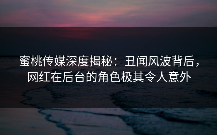 蜜桃传媒深度揭秘：丑闻风波背后，网红在后台的角色极其令人意外