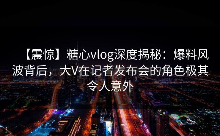 【震惊】糖心vlog深度揭秘：爆料风波背后，大V在记者发布会的角色极其令人意外