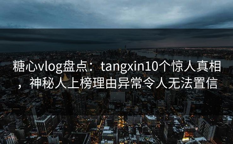 糖心vlog盘点:tangxin10个惊人真相,神秘人上榜理由异常令人无法置信