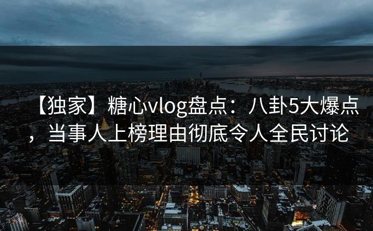 【独家】糖心vlog盘点:八卦5大爆点,当事人上榜理由彻底令人全民讨论