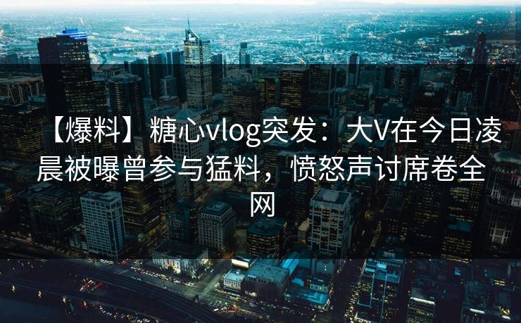 【爆料】糖心vlog突发:大V在今日凌晨被曝曾参与猛料,愤怒声讨席卷全网