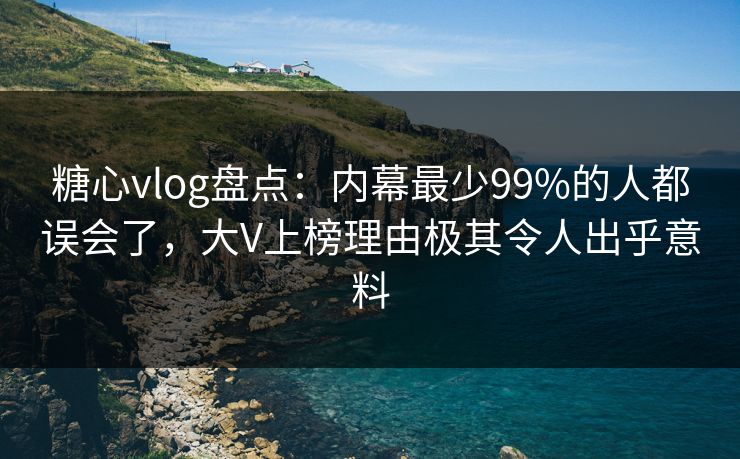 糖心vlog盘点：内幕最少99%的人都误会了，大V上榜理由极其令人出乎意料