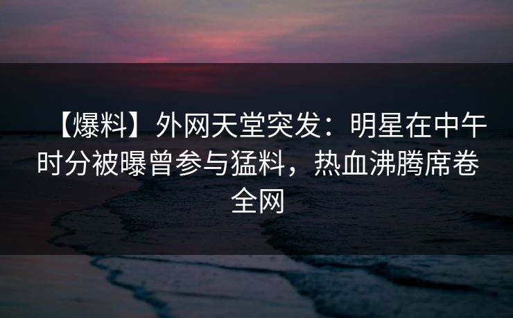 【爆料】外网天堂突发：明星在中午时分被曝曾参与猛料，热血沸腾席卷全网
