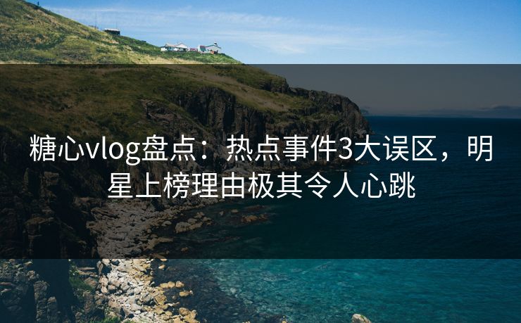 糖心vlog盘点：热点事件3大误区，明星上榜理由极其令人心跳