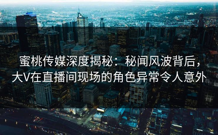 蜜桃传媒深度揭秘：秘闻风波背后，大V在直播间现场的角色异常令人意外