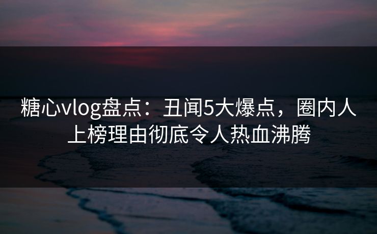 糖心vlog盘点:丑闻5大爆点,圈内人上榜理由彻底令人热血沸腾 第1张 糖心vlog盘点:丑闻5大爆点,圈内人上榜理由彻底令人热血沸腾 第1张