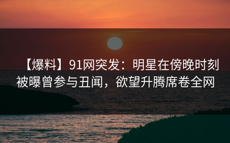 【爆料】91网突发：明星在傍晚时刻被曝曾参与丑闻，欲望升腾席卷全网