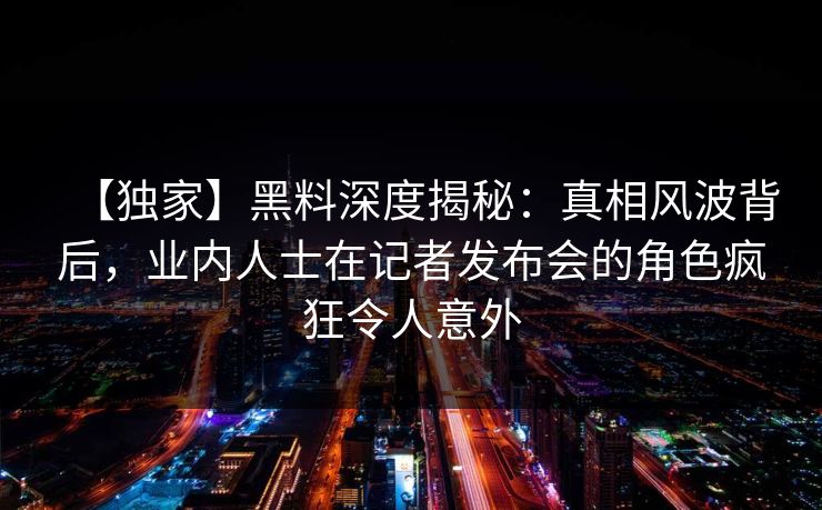 【独家】黑料深度揭秘：真相风波背后，业内人士在记者发布会的角色疯狂令人意外