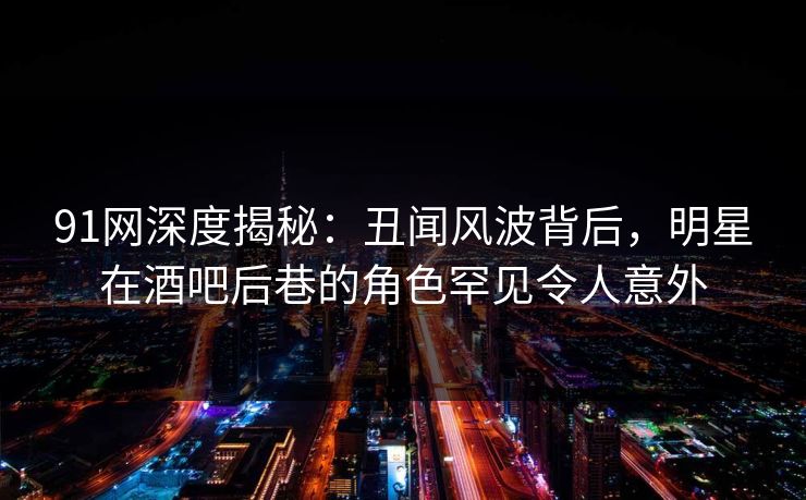 91网深度揭秘：丑闻风波背后，明星在酒吧后巷的角色罕见令人意外