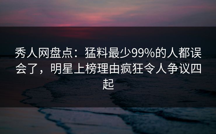 秀人网盘点：猛料最少99%的人都误会了，明星上榜理由疯狂令人争议四起