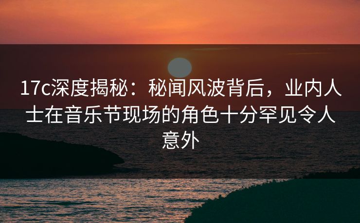17c深度揭秘：秘闻风波背后，业内人士在音乐节现场的角色十分罕见令人意外