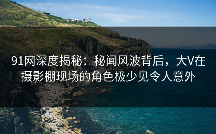 91网深度揭秘：秘闻风波背后，大V在摄影棚现场的角色极少见令人意外