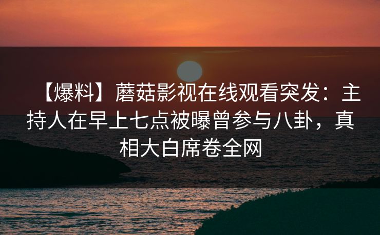 【爆料】蘑菇影视在线观看突发：主持人在早上七点被曝曾参与八卦，真相大白席卷全网