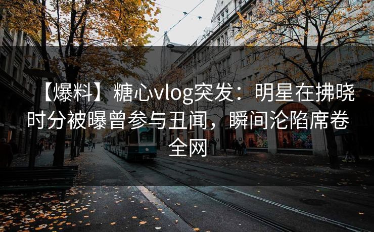 【爆料】糖心vlog突发：明星在拂晓时分被曝曾参与丑闻，瞬间沦陷席卷全网