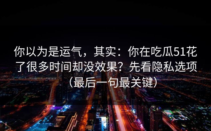 你以为是运气，其实：你在吃瓜51花了很多时间却没效果？先看隐私选项（最后一句最关键）