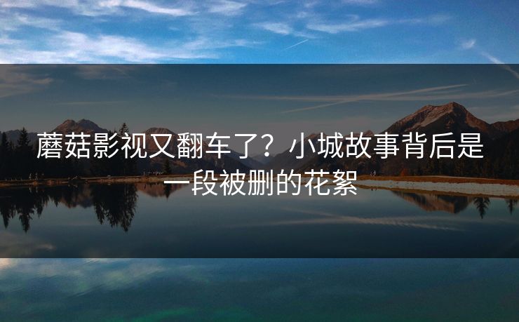 蘑菇影视又翻车了？小城故事背后是一段被删的花絮