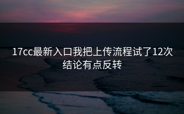 17cc最新入口我把上传流程试了12次结论有点反转