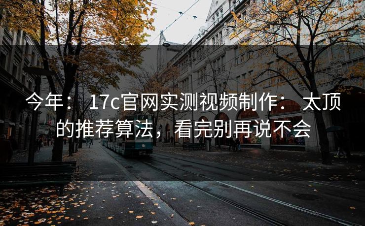 今年： 17c官网实测视频制作： 太顶的推荐算法，看完别再说不会