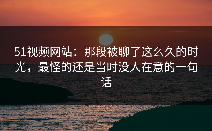 51视频网站：那段被聊了这么久的时光，最怪的还是当时没人在意的一句话