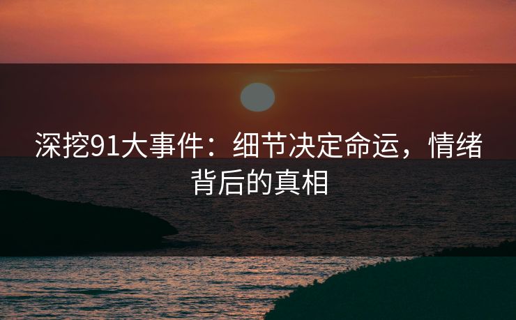 深挖91大事件：细节决定命运，情绪背后的真相